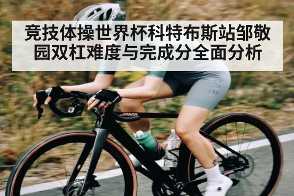 竞技体操世界杯科特布斯站邹敬园双杠难度与完成分全面分析