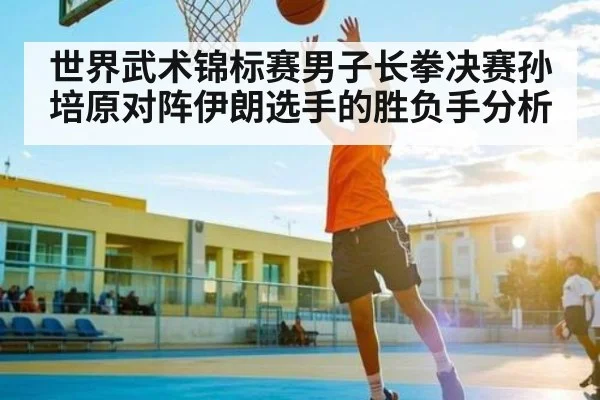世界武术锦标赛男子长拳决赛孙培原对阵伊朗选手的胜负手分析