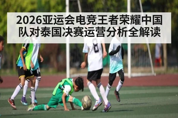 2026亚运会电竞王者荣耀中国队对泰国决赛运营分析全解读